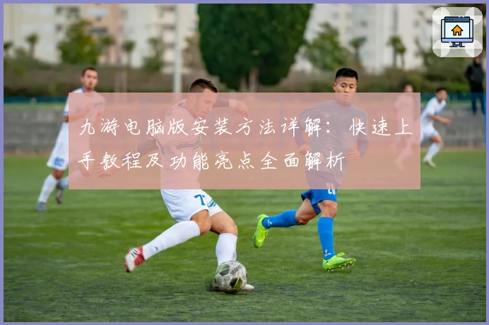 九游电脑版安装方法详解：快速上手教程及功能亮点全面解析