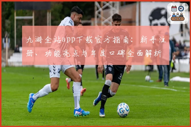 九游全站app下载官方指南：新手注册、功能亮点与年度口碑全面解析