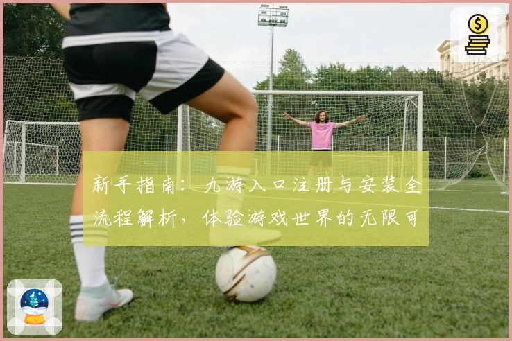 新手指南：九游入口注册与安装全流程解析，体验游戏世界的无限可能