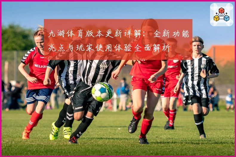 九游体育版本更新详解:全新功能亮点与玩家使用体验全面解析