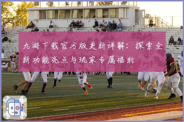 九游下载官方版更新详解：探索全新功能亮点与玩家专属福利