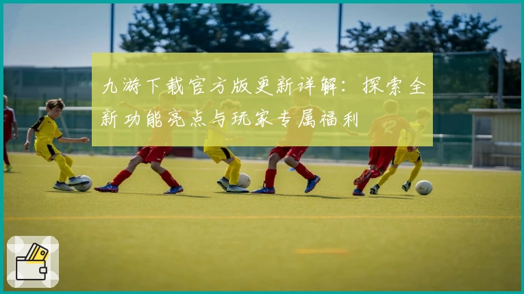 九游下载官方版更新详解：探索全新功能亮点与玩家专属福利