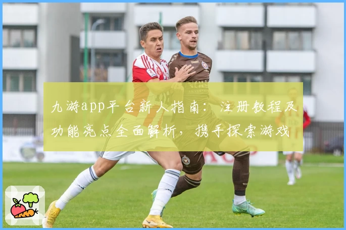 九游app平台新人指南:注册教程及功能亮点全面解析,携手探索游戏世界新可能