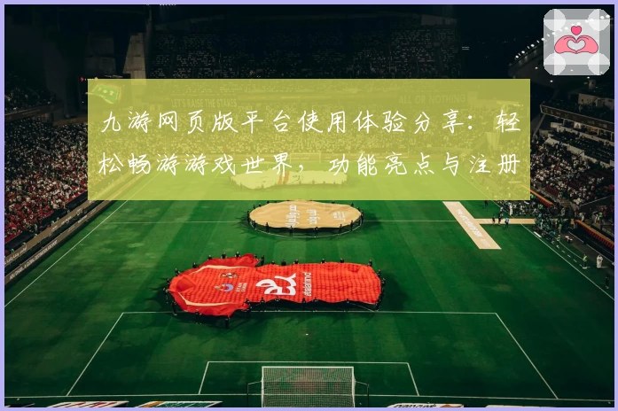九游网页版平台使用体验分享:轻松畅游游戏世界,功能亮点与注册教程全解析