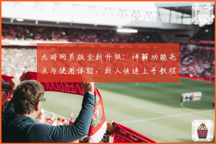 九游网页版全新升级：详解功能亮点与使用体验，新人快速上手教程