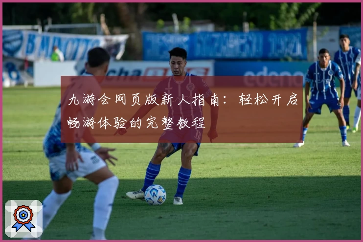 九游会网页版新人指南：轻松开启畅游体验的完整教程