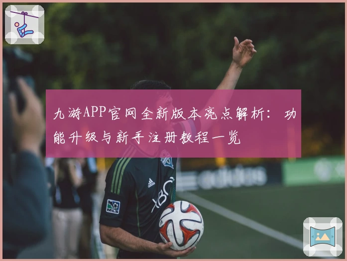 九游APP官网全新版本亮点解析：功能升级与新手注册教程一览