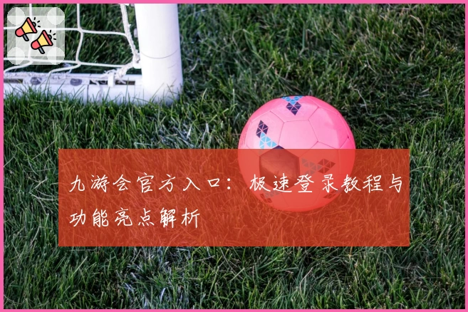 九游会官方入口：极速登录教程与功能亮点解析