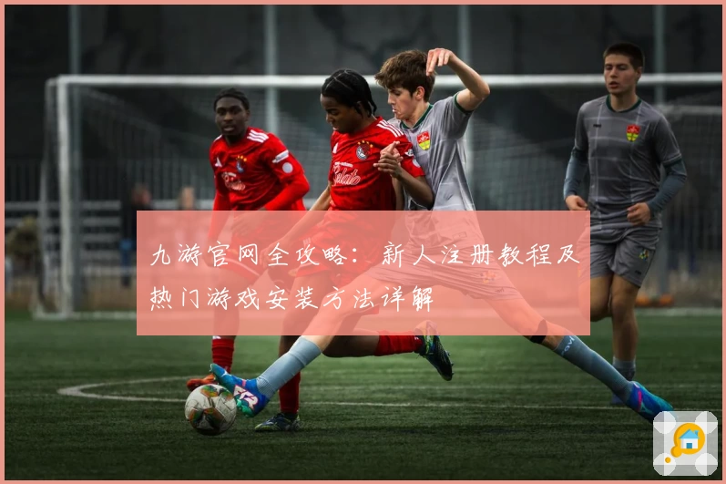 九游官网全攻略：新人注册教程及热门游戏安装方法详解