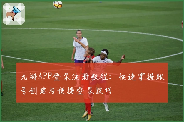 九游APP登录注册教程：快速掌握账号创建与便捷登录技巧