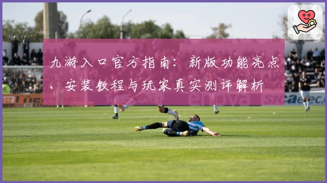 九游入口官方指南:新版功能亮点、安装教程与玩家真实测评解析