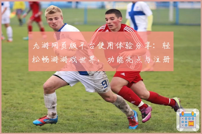 九游网页版平台使用体验分享：轻松畅游游戏世界，功能亮点与注册教程全解析