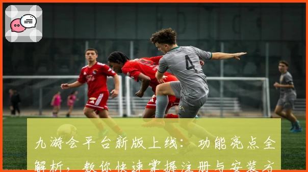九游会平台新版上线：功能亮点全解析，教你快速掌握注册与安装方法