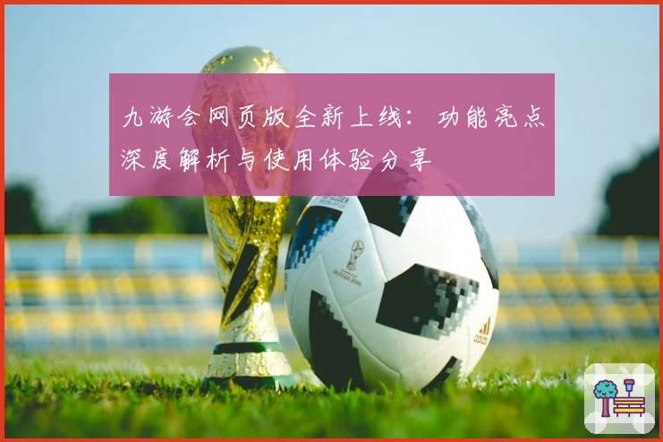 九游会网页版全新上线：功能亮点深度解析与使用体验分享