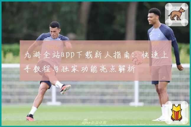 九游全站app下载新人指南:快速上手教程与独家功能亮点解析
